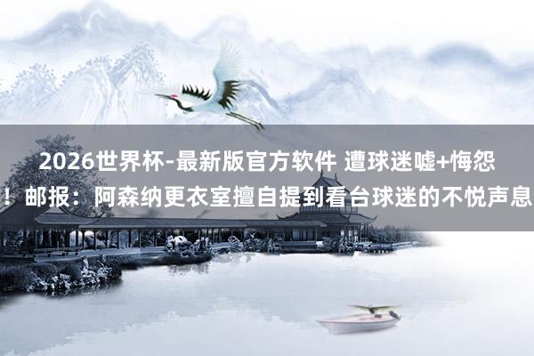 2026世界杯-最新版官方软件 遭球迷嘘+悔怨！邮报：阿森纳更衣室擅自提到看台球迷的不悦声息
