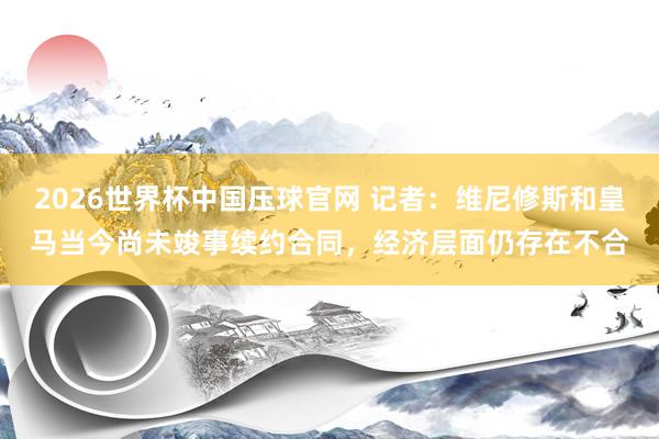 2026世界杯中国压球官网 记者：维尼修斯和皇马当今尚未竣事续约合同，经济层面仍存在不合