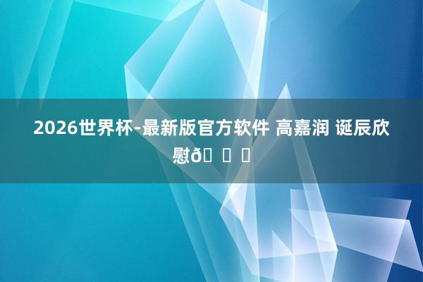 2026世界杯-最新版官方软件 高嘉润 诞辰欣慰🎂