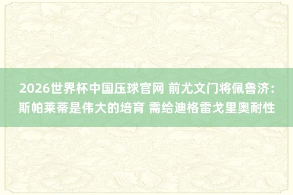 2026世界杯中国压球官网 前尤文门将佩鲁济：斯帕莱蒂是伟大的培育 需给迪格雷戈里奥耐性
