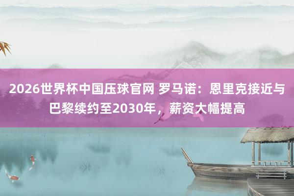 2026世界杯中国压球官网 罗马诺：恩里克接近与巴黎续约至2030年，薪资大幅提高