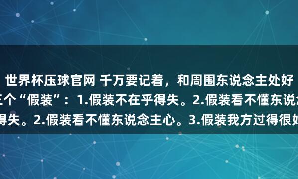 世界杯压球官网 千万要记着，和周围东说念主处好谈论最佳神色是学会三个“假装”：1.假装不在乎得失。2.假装看不懂东说念主心。3.假装我方过得很好
