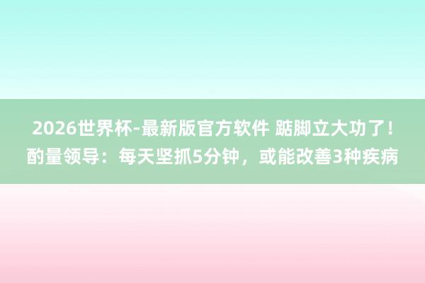 2026世界杯-最新版官方软件 踮脚立大功了！酌量领导：每天坚抓5分钟，或能改善3种疾病