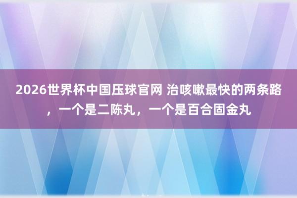 2026世界杯中国压球官网 治咳嗽最快的两条路，一个是二陈丸，一个是百合固金丸