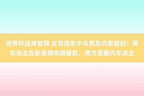世界杯压球官网 女顶流家中与男友约聚被拍！两东谈主在卧室拥吻摸腹肌，男方是圈内东谈主