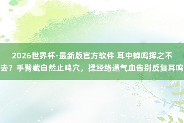 2026世界杯-最新版官方软件 耳中蝉鸣挥之不去？手臂藏自然止鸣穴，揉经络通气血告别反复耳鸣
