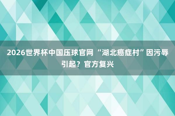 2026世界杯中国压球官网 “湖北癌症村”因污辱引起？官方复兴