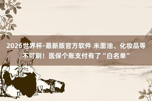 2026世界杯-最新版官方软件 米面油、化妆品等不可刷！医保个账支付有了“白名单”