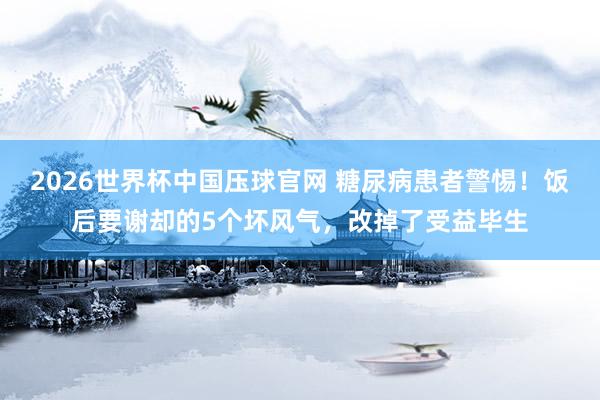 2026世界杯中国压球官网 糖尿病患者警惕！饭后要谢却的5个坏风气，改掉了受益毕生