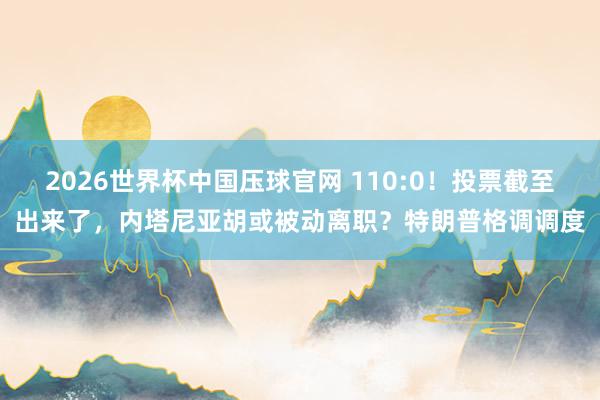 2026世界杯中国压球官网 110:0！投票截至出来了，内塔尼亚胡或被动离职？特朗普格调调度