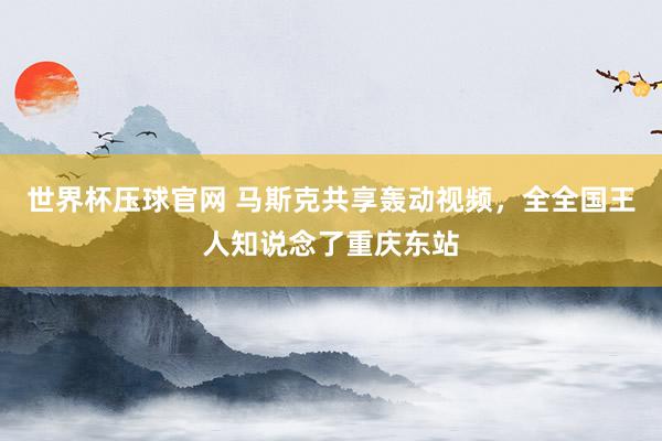 世界杯压球官网 马斯克共享轰动视频，全全国王人知说念了重庆东站