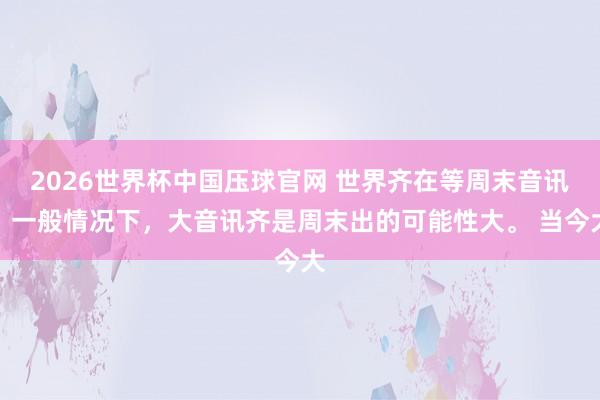 2026世界杯中国压球官网 世界齐在等周末音讯。一般情况下，大音讯齐是周末出的可能性大。 当今大