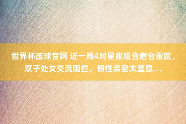 世界杯压球官网 近一周4对星座组合磨合雷区，双子处女交流阻拦，假性亲密太窒息…
