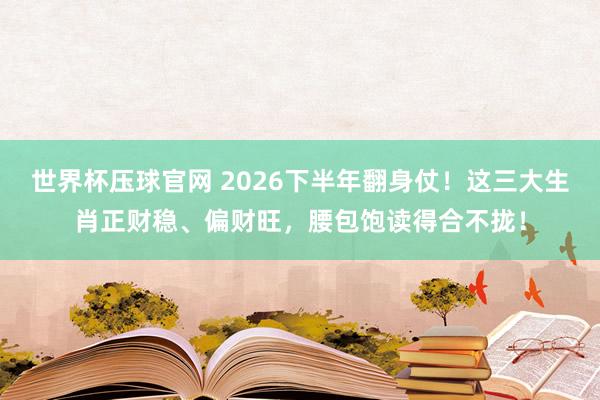 世界杯压球官网 2026下半年翻身仗！这三大生肖正财稳、偏财旺，腰包饱读得合不拢！