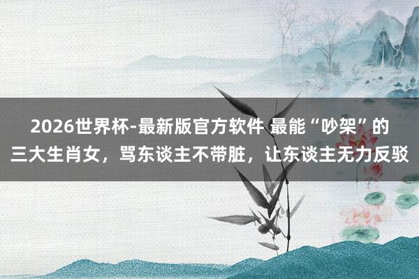 2026世界杯-最新版官方软件 最能“吵架”的三大生肖女，骂东谈主不带脏，让东谈主无力反驳
