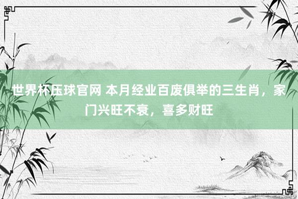 世界杯压球官网 本月经业百废俱举的三生肖，家门兴旺不衰，喜多财旺