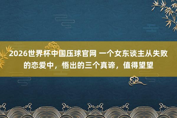 2026世界杯中国压球官网 一个女东谈主从失败的恋爱中，悟出的三个真谛，值得望望