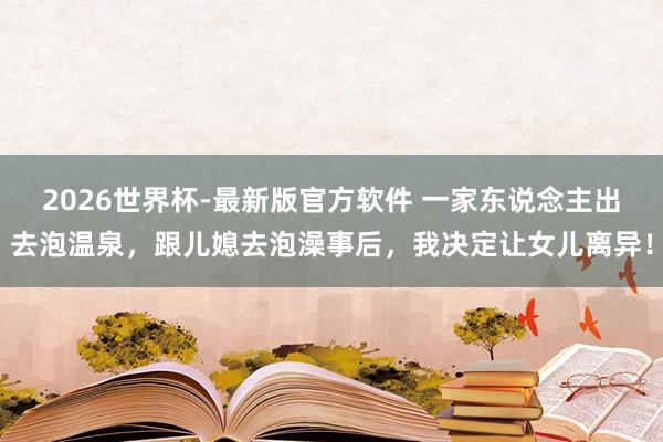 2026世界杯-最新版官方软件 一家东说念主出去泡温泉，跟儿媳去泡澡事后，我决定让女儿离异！