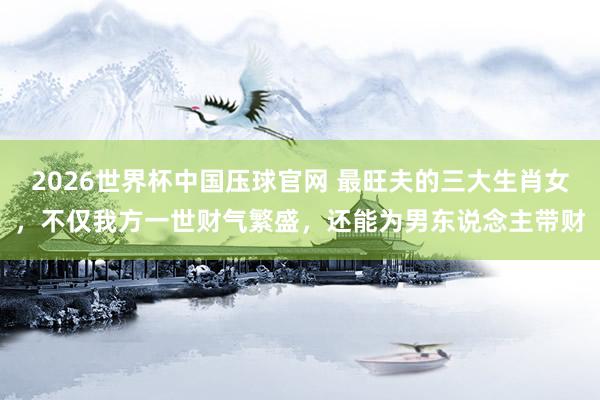 2026世界杯中国压球官网 最旺夫的三大生肖女,不仅我方一世财气繁盛,还能为男东说念主带财