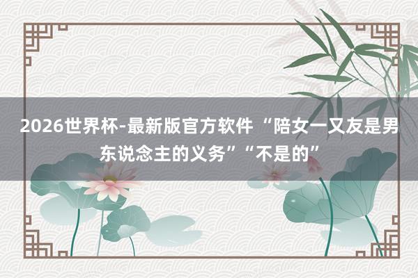 2026世界杯-最新版官方软件 “陪女一又友是男东说念主的义务”“不是的”