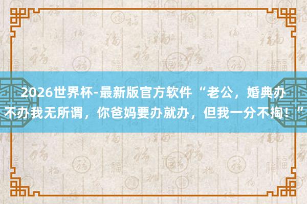 2026世界杯-最新版官方软件 “老公,婚典办不办我无所谓,你爸妈要办就办,但我一分不掏!”