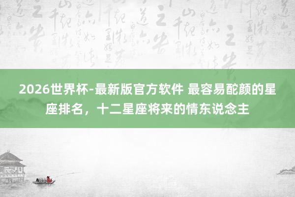 2026世界杯-最新版官方软件 最容易酡颜的星座排名，十二星座将来的情东说念主