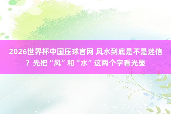 2026世界杯中国压球官网 风水到底是不是迷信？先把“风”和“水”这两个字看光显
