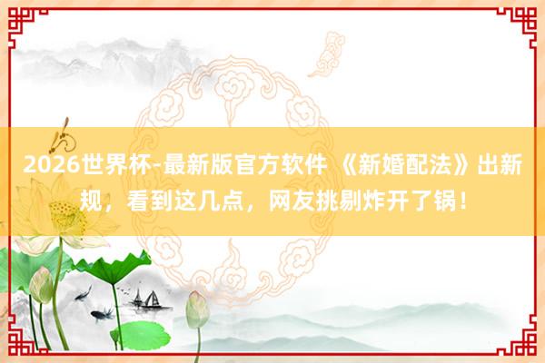 2026世界杯-最新版官方软件 《新婚配法》出新规，看到这几点，网友挑剔炸开了锅！