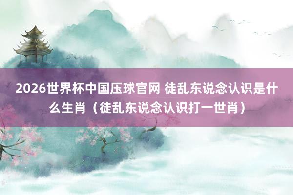 2026世界杯中国压球官网 徒乱东说念认识是什么生肖（徒乱东说念认识打一世肖）