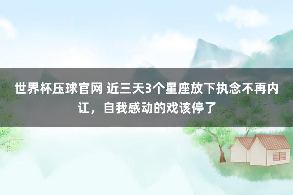 世界杯压球官网 近三天3个星座放下执念不再内讧，自我感动的戏该停了