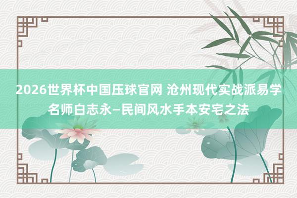 2026世界杯中国压球官网 沧州现代实战派易学名师白志永—民间风水手本安宅之法