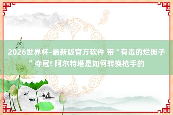 2026世界杯-最新版官方软件 带“有毒的烂摊子”夺冠! 阿尔特塔是如何转换枪手的