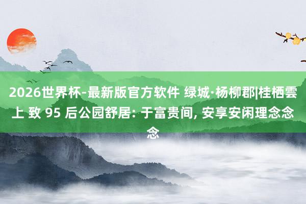 2026世界杯-最新版官方软件 绿城·杨柳郡|桂栖雲上 致 95 后公园舒居: 于富贵间， 安享安闲理念念