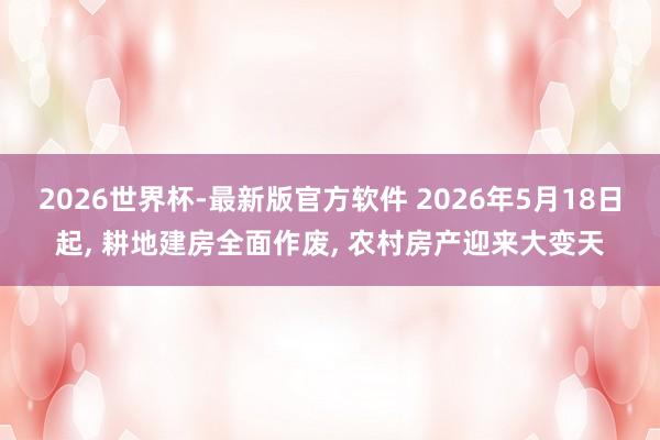 2026世界杯-最新版官方软件 2026年5月18日起， 耕地建房全面作废， 农村房产迎来大变天