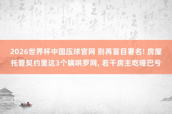 2026世界杯中国压球官网 别再盲目署名! 房屋托管契约里这3个瞒哄罗网， 若干房主吃哑巴亏