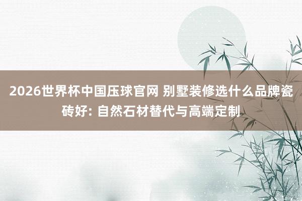 2026世界杯中国压球官网 别墅装修选什么品牌瓷砖好: 自然石材替代与高端定制
