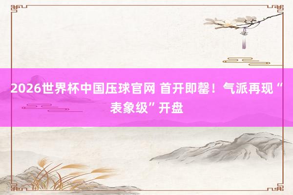 2026世界杯中国压球官网 首开即罄！气派再现“表象级”开盘