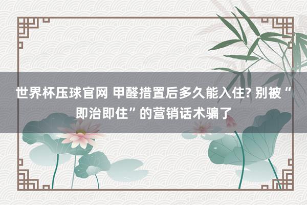 世界杯压球官网 甲醛措置后多久能入住? 别被“即治即住”的营销话术骗了