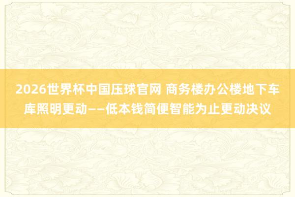 2026世界杯中国压球官网 商务楼办公楼地下车库照明更动——低本钱简便智能为止更动决议