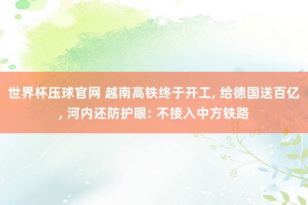 世界杯压球官网 越南高铁终于开工， 给德国送百亿， 河内还防护眼: 不接入中方铁路