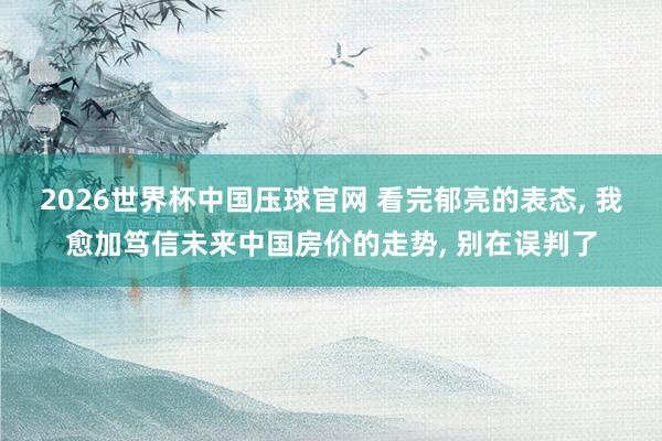2026世界杯中国压球官网 看完郁亮的表态， 我愈加笃信未来中国房价的走势， 别在误判了