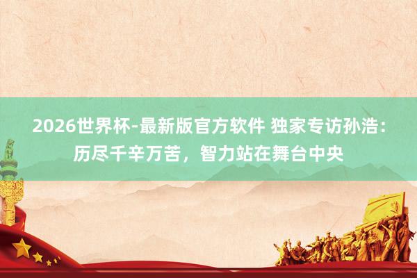 2026世界杯-最新版官方软件 独家专访孙浩：历尽千辛万苦，智力站在舞台中央