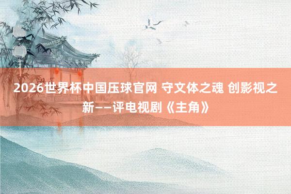 2026世界杯中国压球官网 守文体之魂 创影视之新——评电视剧《主角》