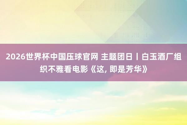 2026世界杯中国压球官网 主题团日丨白玉酒厂组织不雅看电影《这， 即是芳华》