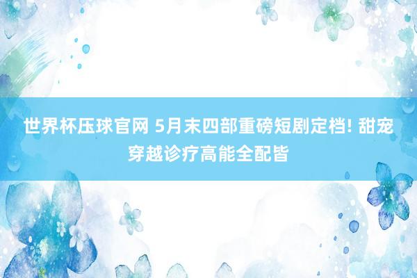 世界杯压球官网 5月末四部重磅短剧定档! 甜宠穿越诊疗高能全配皆