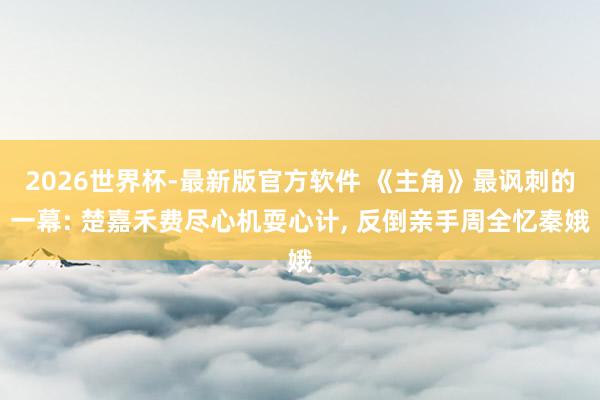 2026世界杯-最新版官方软件 《主角》最讽刺的一幕: 楚嘉禾费尽心机耍心计， 反倒亲手周全忆秦娥