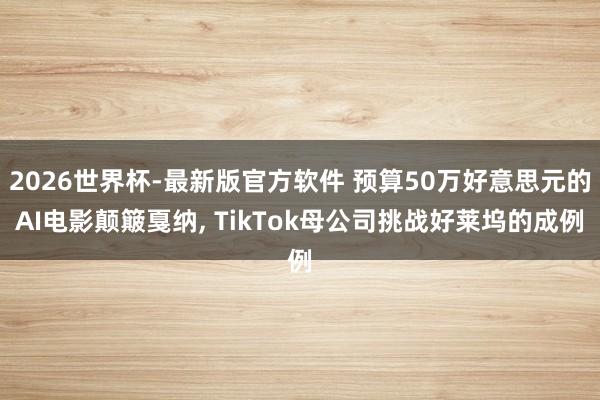2026世界杯-最新版官方软件 预算50万好意思元的AI电影颠簸戛纳， TikTok母公司挑战好莱坞的成例