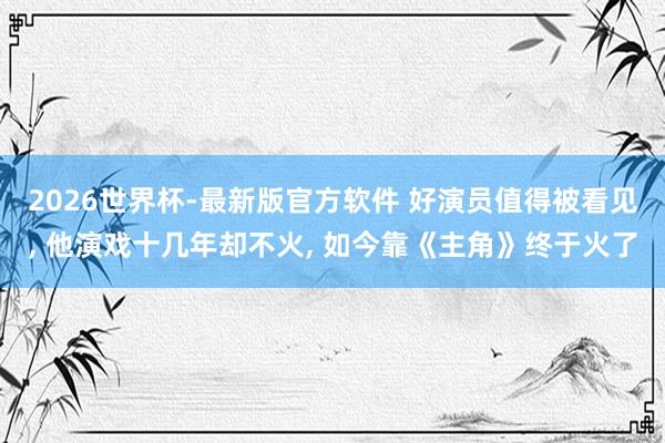 2026世界杯-最新版官方软件 好演员值得被看见， 他演戏十几年却不火， 如今靠《主角》终于火了
