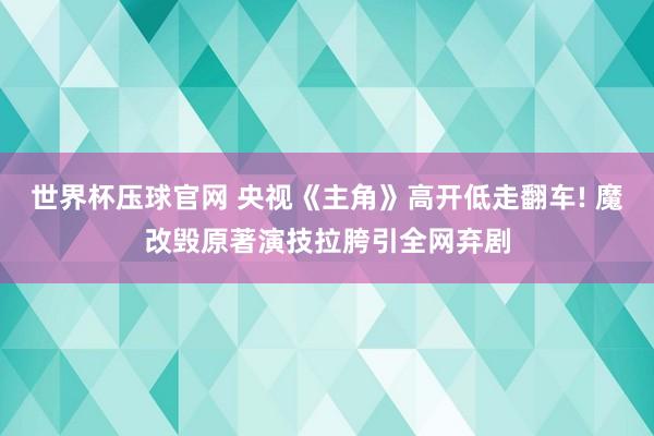 世界杯压球官网 央视《主角》高开低走翻车! 魔改毁原著演技拉胯引全网弃剧