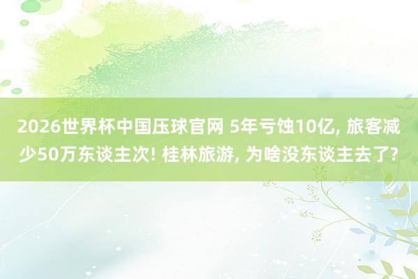 2026世界杯中国压球官网 5年亏蚀10亿， 旅客减少50万东谈主次! 桂林旅游， 为啥没东谈主去了?